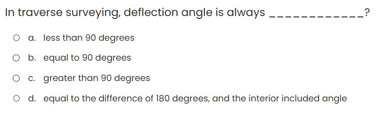 In traverse surveying, deflection angle is always
O a. less than 90 degrees
O b. equal to 90 degrees
O c. greater than 90 degrees
O d. equal to the difference of 180 degrees, and the interior included angle
__?