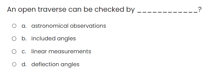 An open traverse can be checked by
O a. astronomical observations
O b. included angles
O c. linear measurements
O d. deflection angles
?