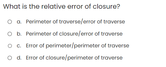 What is the relative error of closure?
O a. Perimeter of traverse/error of traverse
O b. Perimeter of closure/error of traverse
O c. Error of perimeter/perimeter of traverse
O d. Error of closure/perimeter of traverse