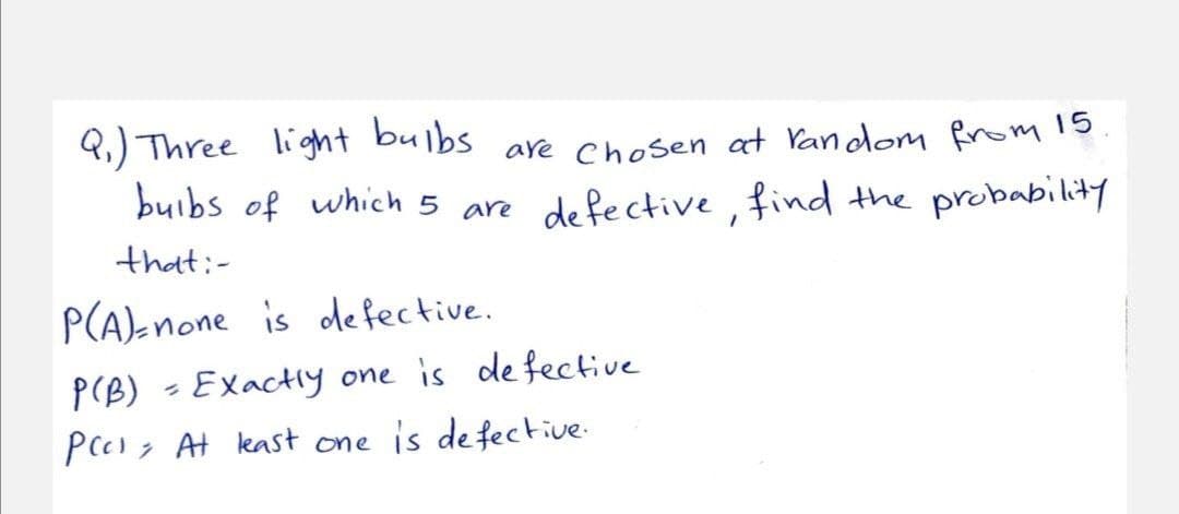 bulbs
Q.) Three light
buibs of which 5 are de fective, find the probability
are
Chosen at Vandom from 15
that:-
P(A)-none is defective.
P(B) -Exactly one is de fective
Peess At east one is de fective-
