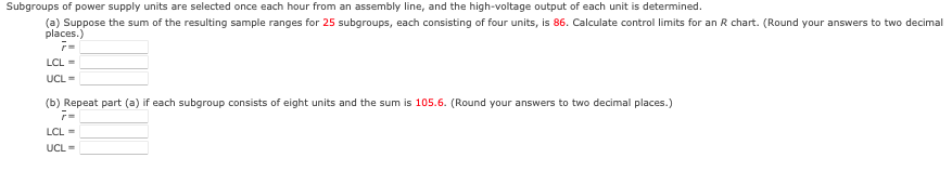 Subgroups
of power supply units are selected once each hour from an assembly line, and the high-voltage output of each unit is determined.
(a) Suppose the sum of the resulting sample ranges for 25 subgroups, each consisting of four units, is 86. Calculate control limits for an R chart. (Round your answers to two decimal
places.)
r=
LCL =
UCL =
(b) Repeat part (a) if each subgroup consists of eight units and the sum is 105.6. (Round your answers to two decimal places.)
7=
LCL =
UCL =