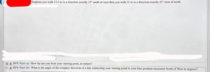 Suppose you walk 13.5 m in a direction exactly 15° south of west then you walk 22 m in a direction exactly 41° west of north.
BC15-460
50% Part (a) How far are you from your starting point, in meters?
50% Part (b) What is the angle of the compass direction of a line connecting your starting point to your final position measured North of West in degrees?