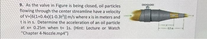 9. As the valve in Figure is being closed, oil particles
flowing through the center streamline have a velocity
of V=[6(1+0.4x)(1-0.3t2)] m/s where x is in meters and
t is in s. Determine the acceleration of an oil particle
at x= 0.25m when t= 1s. (Hint: Lecture or Watch
"Chapter 4-Nozzle.mp4")
0.3m