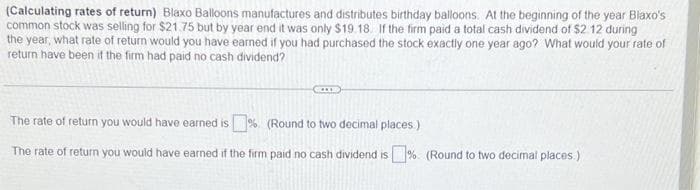 (Calculating rates of return) Blaxo Balloons manufactures and distributes birthday balloons. At the beginning of the year Blaxo's
common stock was selling for $21.75 but by year end it was only $19.18. If the firm paid a total cash dividend of $2 12 during
the year, what rate of return would you have earned if you had purchased the stock exactly one year ago? What would your rate of
return have been if the firm had paid no cash dividend?
The rate of return you would have earned is%. (Round to two decimal places)
The rate of return you would have earned if the firm paid no cash dividend is% (Round to two decimal places.)