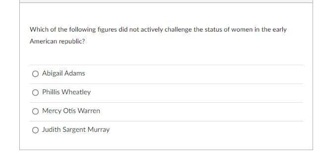 Which of the following figures did not actively challenge the status of women in the early
American republic?
Abigail Adams
Phillis Wheatley
O Mercy Otis Warren
O Judith Sargent Murray