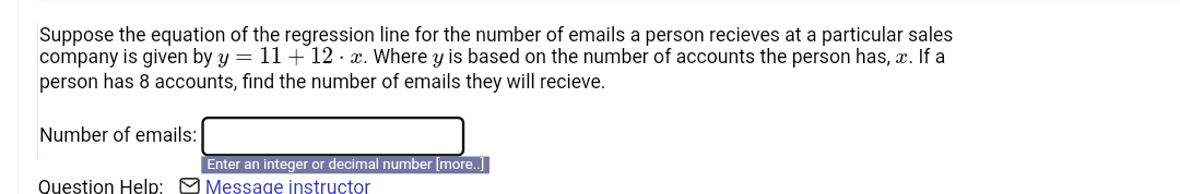 Suppose the equation of the regression line for the number of emails a person recieves at a particular sales
company is given by y = 11 + 12x. Where y is based on the number of accounts the person has, c. If a
person has 8 accounts, find the number of emails they will recieve.
Number of emails:
Enter an integer or decimal number [more..]
Question Help: Message instructor