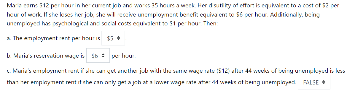 Maria earns $12 per hour in her current job and works 35 hours a week. Her disutility of effort is equivalent to a cost of $2 per
hour of work. If she loses her job, she will receive unemployment benefit equivalent to $6 per hour. Additionally, being
unemployed has psychological and social costs equivalent to $1 per hour. Then:
a. The employment rent per hour is $5
b. Maria's reservation wage is $6
per hour.
c. Maria's employment rent if she can get another job with the same wage rate ($12) after 44 weeks of being unemployed is less
than her employment rent if she can only get a job at a lower wage rate after 44 weeks of being unemployed. FALSE