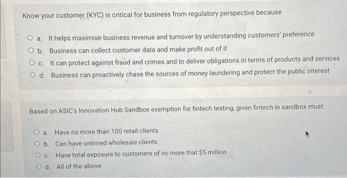 Know your customer (KYC) is critical for business from regulatory perspective because
O a. It helps maximise business revenue and turnover by understanding customers' preference
O b. Business can collect customer data and make profit out of it
O c. It can protect against fraud and crimes and to deliver obligations in terms of products and services
O d. Business can proactively chase the sources of money laundering and protect the public interest
Based on ASIC's Innovation Hub Sandbox exemption for fintech testing, given fintech in sandbox must:
O b.
O c.
Od.
Have no more than 100 retail clients
Can have unlimed wholesale clients
Have total exposure to customers of no more that $5 million
All of the above