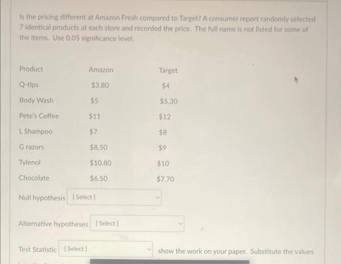 Is the pricing different at Amazon Fresh compared to Target? A consumer report randomly selected
7 identical products at each store and recorded the price. The full name is not listed for some of
the items. Use 0.05 significance level.
Product
Q-tips
Body Wash
Pete's Coffee
L Shampoo
G razors
Tylenol
Chocolate
Amazon
$3.80
$5
$11
$7
$8.50
$10.80
$6.50
Null hypothesis [Select]
Alternative hypotheses [Select]
Test Statistic [Select]
Target
$4
$5.30
$12
$8
$9
$10
$7.70
show the work on your paper. Substitute the values