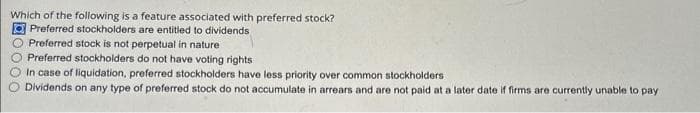 Which of the following is a feature associated with preferred stock?
Preferred stockholders are entitled to dividends
Preferred stock is not perpetual in nature
Preferred stockholders do not have voting rights
In case of liquidation, preferred stockholders have less priority over common stockholders
Dividends on any type of preferred stock do not accumulate in arrears and are not paid at a later date if firms are currently unable to pay