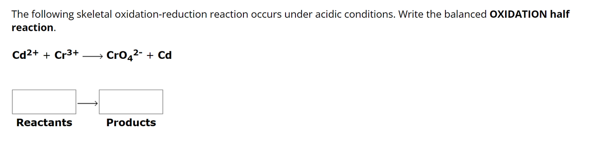 The following skeletal oxidation-reduction reaction occurs under acidic conditions. Write the balanced OXIDATION half
reaction.
Cd2+ + Cr3+ → CrO4²- + Cd
Reactants
Products