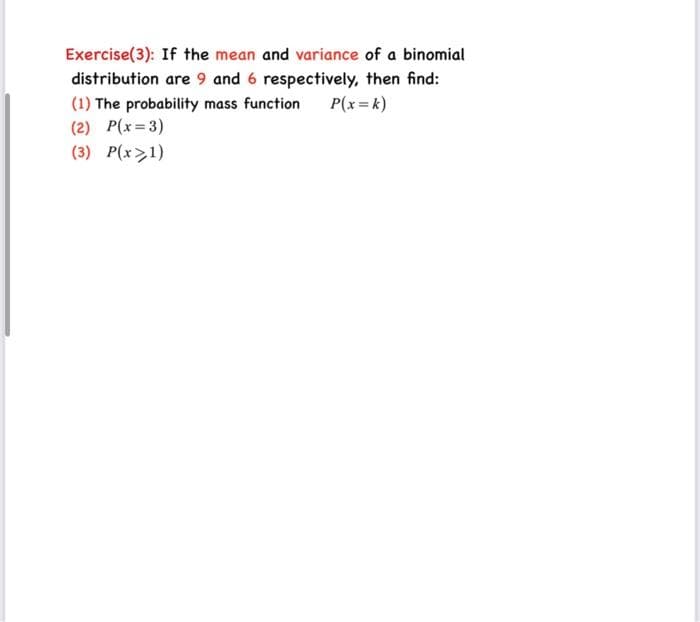 Exercise(3): If the mean and variance of a binomial
distribution are 9 and 6 respectively, then find:
(1) The probability mass function P(x = k)
(2) P(x=3)
(3) P(x>1)