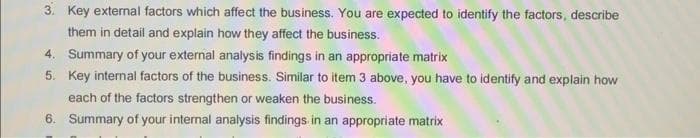 3. Key external factors which affect the business. You are expected to identify the factors, describe
them in detail and explain how they affect the business.
4. Summary of your external analysis findings in an appropriate matrix
5. Key internal factors of the business. Similar to item 3 above, you have to identify and explain how
each of the factors strengthen or weaken the business.
6. Summary of your internal analysis findings in an appropriate matrix