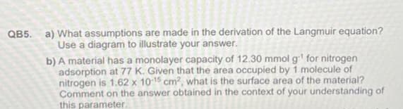 QB5. a) What assumptions are made in the derivation of the Langmuir equation?
Use a diagram to illustrate your answer.
b) A material has a monolayer capacity of 12.30 mmol g¹ for nitrogen
adsorption at 77 K. Given that the area occupied by 1 molecule of
nitrogen is 1.62 x 10-15 cm², what is the surface area of the material?
Comment on the answer obtained in the context of your understanding of
this parameter.