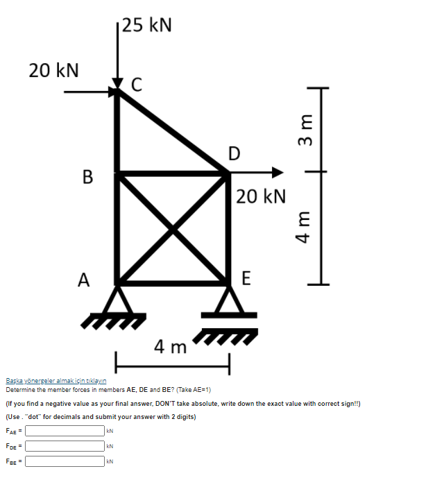 |25 kN
20 kN
D
В
20 kN
A
E
4 m
Başka yönergeler almak için tikləyın
Determine the member forces in members AE, DE and BE? (Take AE=1)
(If you find a negative value as your final answer, DON'T take absolute, write down the exact value with correct sign!)
(Use. "dot" for decimals and submit your answer with 2 digits)
FAE =
kN
FDE=
FBE =
kN
3 m
