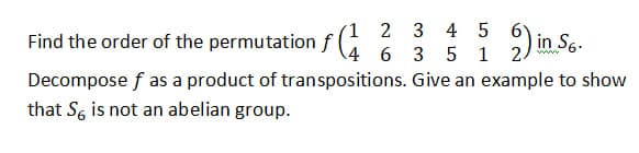 Find the order of the permutation f
(1 2 3 4 5 6
4 6 3 5 1 2.
Decompose f as a product of transpositions.
that S is not an abelian group.
2)in 56.
Give an example to show