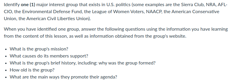 Identify one (1) major interest group that exists in U.S. politics (some examples are the Sierra Club, NRA, AFL-
CIO, the Environmental Defense Fund, the League of Women Voters, NAACP, the American Conservative
Union, the American Civil Liberties Union).
When you have identified one group, answer the following questions using the information you have learning
from the content of this lesson, as well as information obtained from the group's website.
• What is the group's mission?
• What causes do its members support?
• What is the group's brief history, including: why was the group formed?
· How old is the group?
• What are the main ways they promote their agenda?
