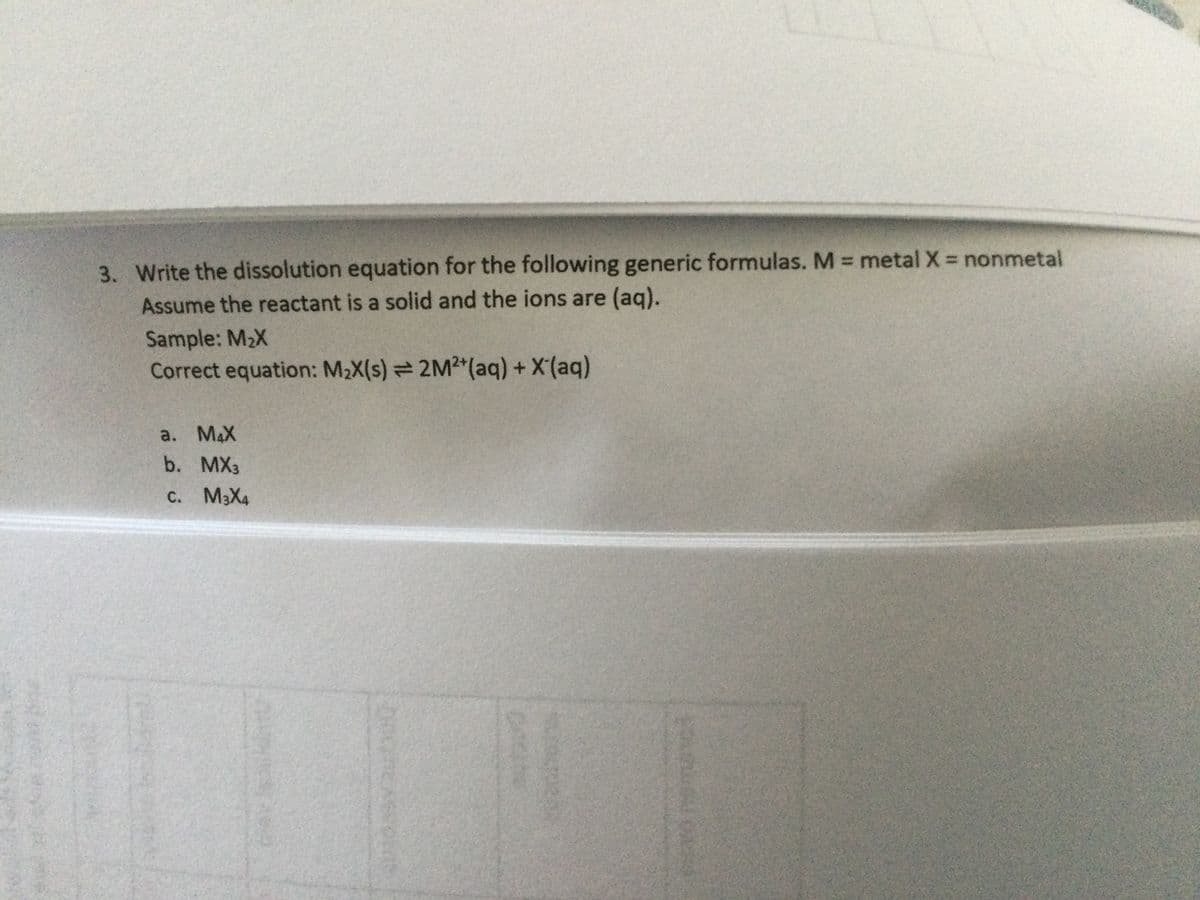 3. Write the dissolution equation for the following generic formulas. M = metal X = nonmetal
Assume the reactant is a solid and the ions are (aq).
Sample: M2X
Correct equation: M2X(s) 2M2 (aq) + X'(aq)
a. MAX
b. MX3
C. M3X4
