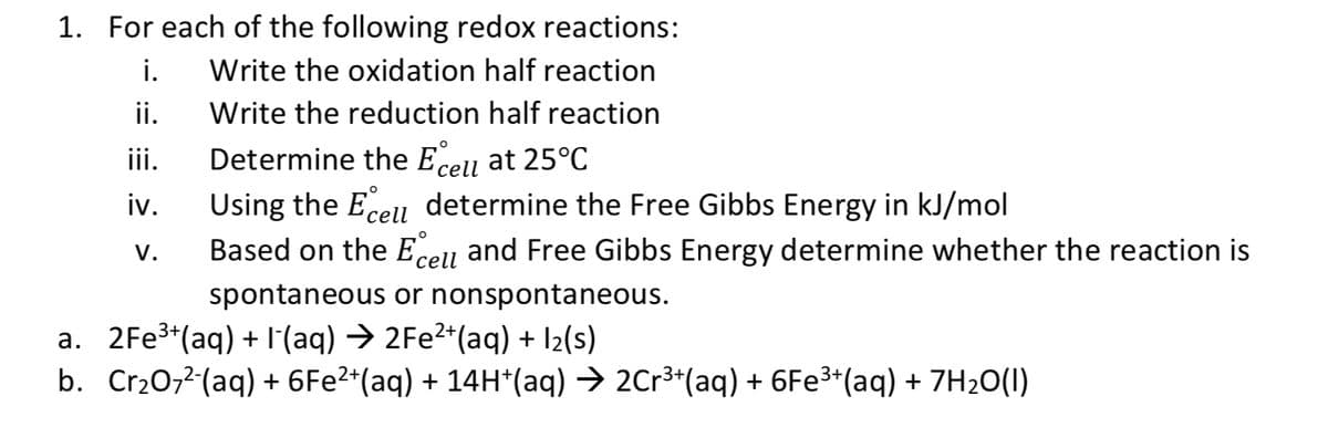 ### Redox Reactions

To understand and analyze redox reactions, follow these steps:

1. For each of the following redox reactions:
    i. Write the oxidation half reaction  
    ii. Write the reduction half reaction  
    iii. Determine the E°cell at 25°C  
    iv. Using the E°cell, determine the Gibbs Free Energy in kJ/mol  
    v. Based on the E°cell and Gibbs Free Energy, determine whether the reaction is spontaneous or nonspontaneous.  

   #### Reactions:
   a. \( 2Fe^{3+}(aq) + I^{-}(aq) \rightarrow 2Fe^{2+}(aq) + I_2(s) \)

   b. \( Cr_2O_7^{2-}(aq) + 6Fe^{2+}(aq) + 14H^{+}(aq) \rightarrow 2Cr^{3+}(aq) + 6Fe^{3+}(aq) + 7H_2O(l) \)