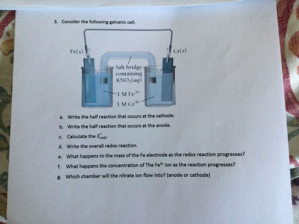 3. Consider the following galvanic cell:
Fe(s)
Cr(s)
Salt bridge
containing
KNO,(aq)
-1M Fe+
IM Cr+
a. Write the half reaction that occurs at the cathode.
b. Write the half reaction that occurs at the anode.
c. Calculate the Eceu.
С.
d. Write the overall redox reaction.
e. What happens to the mass of the Fe electrode as the redox reaction progresses?
f. What happens the concentration of The Fe+ ion as the reaction progresses?
g. Which chamber will the nitrate ion flow into? (anode or cathode)
