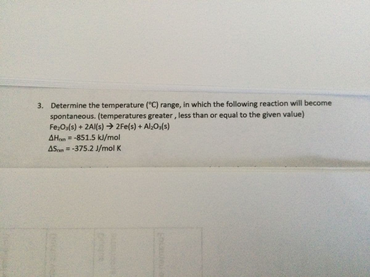 3. Determine the temperature (°C) range, in which the following reaction will become
spontaneous. (temperatures greater, less than or equal to the given value)
Fe2O3(s) + 2Al(s) → 2Fe(s) + Al203(s)
AHxn = -851.5 kJ/mol
ASpen = -375.2 J/mol K
%3D

