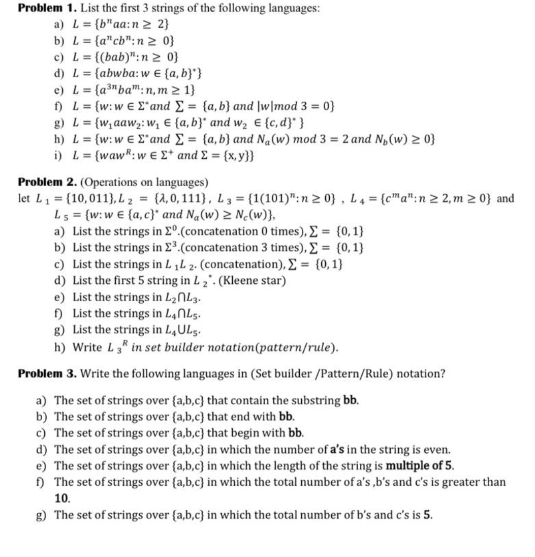 Problem 1. List the first 3 strings of the following languages:
a) L = {b"aa: n ≥ 2}
b) L = {a" cb": n ≥ 0}
c) L = {(bab)": n ≥ 0}
d) L = {abwba: w € {a,b}"}
e) L = {a³n bam:n, m≥ 1}
f) L = {w: w E E' and Σ = {a,b} and |w|mod 3 = 0}
g) L = {w₁aaw₂: W₁ E {a,b} and w₂ € {c,d}" }
h) L = {w: w E E' and Σ = {a,b} and Na(w) mod 3 = 2 and N₁ (w) ≥ 0}
i) L = {waw: w E E+ and Σ = {x,y}}
Problem 2. (Operations on languages)
let L₁ = {10,011), L2 = {2,0, 111}, L3 = {1(101)": n ≥0}, L4 = {cma": n ≥ 2, m≥ 0} and
L5 = {w: w€ {a,c}* and Na(w) ≥ Ne(w)},
a) List the strings in Eº.(concatenation 0 times), Σ = {0,1}
b) List the strings in 2³.(concatenation 3 times), Σ = {0,1}
c) List the strings in L 1L 2. (concatenation), Σ = {0,1}
d) List the first 5 string in L2. (Kleene star)
e) List the strings in L2nL3.
f) List the strings in L4 L5.
g) List the strings in L4 UL5.
h) Write L3 in set builder notation (pattern/rule).
Problem 3. Write the following languages in (Set builder /Pattern/Rule) notation?
a) The set of strings over {a,b,c} that contain the substring bb.
b) The set of strings over {a,b,c} that end with bb.
c) The set of strings over {a,b,c} that begin with bb.
d) The set of strings over {a,b,c} in which the number of a's in the string is even.
e) The set of strings over {a,b,c} in which the length of the string is multiple of 5.
f) The set of strings over {a,b,c} in which the total number of a's,b's and c's is greater than
10.
g) The set of strings over {a,b,c} in which the total number of b's and c's is 5.