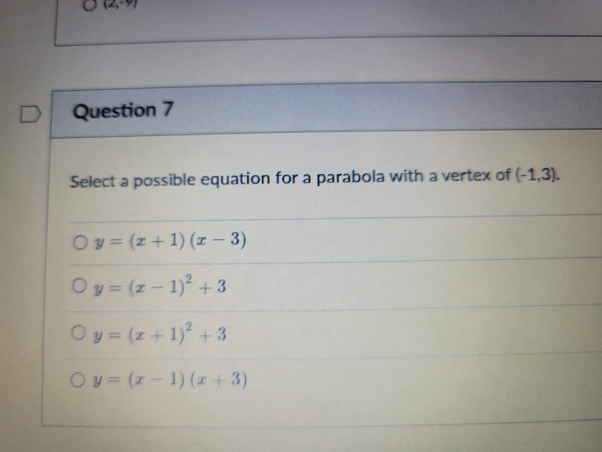 ### Question 7

#### Select a possible equation for a parabola with a vertex of (-1,3).

- **( ) \( y = (x + 1) (x - 3) \)**
- **( ) \( y = (x - 1)^2 + 3 \)**
- **( ) \( y = (x + 1)^2 + 3 \)**
- **( ) \( y = (x - 1) (x + 3) \)**

To solve this, recall that the vertex form of a parabola’s equation is \(y = a(x - h)^2 + k\), where \((h, k)\) is the vertex. For a vertex of (-1, 3), the equation should take the form \(y = a(x + 1)^2 + 3\). Hence, one possible correct equation from the options given is:

\( y = (x + 1)^2 + 3 \)