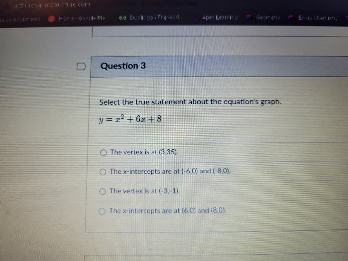 ## Question 3

**Select the true statement about the equation's graph.**

\[ y = x^2 + 6x + 8 \]

- \( \circ \) The vertex is at (3,35).
- \( \circ \) The x-intercepts are at (-6,0) and (-8,0).
- \( \circ \) The vertex is at (-3,-1).
- \( \circ \) The x-intercepts are at (6,0) and (8,0).