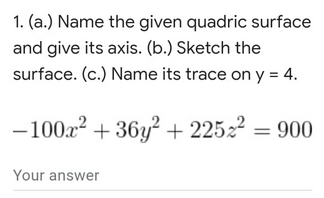 1. (a.) Name the given quadric surface
and give its axis. (b.) Sketch the
surface. (c.) Name its trace on y = 4.
- 10022 + 36y? + 22522 = 900
Your answer
