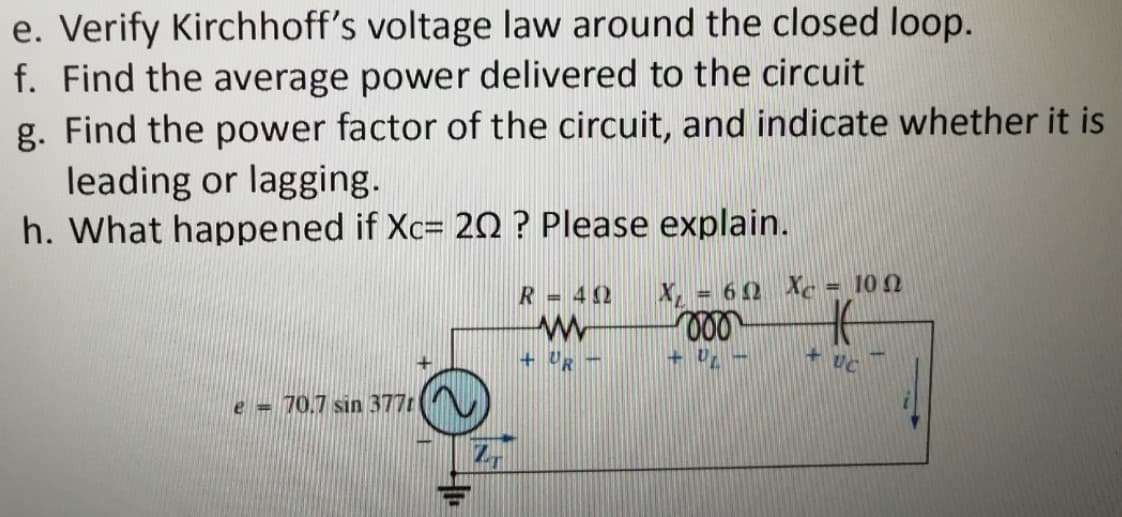 e. Verify Kirchhoff's voltage law around the closed loop.
f. Find the average power delivered to the circuit
g. Find the power factor of the circuit, and indicate whether it is
leading or lagging.
h. What happened if Xc= 20 ? Please explain.
R= 42
X = 60 Xc = 10 N
+ UR -
UC
e = 70.7 sin 377.
