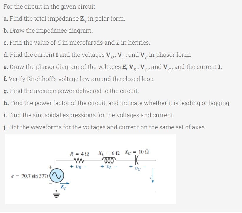 For the circuit in the given circuit
a. Find the total impedance Z, in polar form.
b. Draw the impedance diagram.
c. Find the value of Cin microfarads and L in henries.
d. Find the current I and the voltages V,
V,, and V in phasor form.
R'L
C
e. Draw the phasor diagram of the voltages E, V,, V, , and V and the current I.
R'L'
C'
f. Verify Kirchhoff's voltage law around the closed loop.
g. Find the average power delivered to the circuit.
h. Find the power factor of the circuit, and indicate whether it is leading or lagging.
i. Find the sinusoidal expressions for the voltages and current.
j. Plot the waveforms for the voltages and current on the same set of axes.
X,6Ω Xc10Ω
ll
+ UL
R = 40
+ UR
+ vc
e = 70.7 sin 377t
ZT
