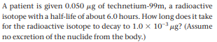 A patient is given 0.050 ug of technetium-99m, a radioactive
isotope with a half-life of about 6.0 hours. How long does it take
for the radioactive isotope to decay to 1.0 x 103 ug? (Assume
no excretion of the nuclide from the body.)
