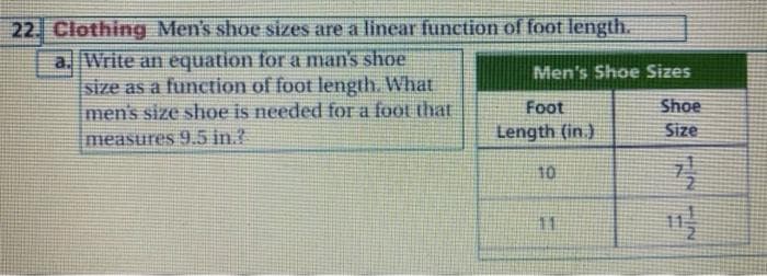 22. Clothing Men's shoe sizes are a linear function of foot length.
a. Write an equation for a man's shoe
size as a function of foot length. What
men's size shoe is needed for a foot that
measures 9.5 in.?
Men's Shoe Sizes
Foot
Shoe
Length (in.)
Size
10
11
2IN