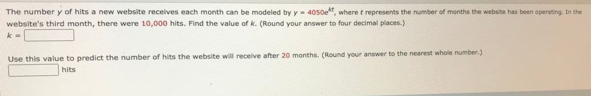 The number y of hits a new website receives each month can be modeled by y = 4050e, wheret represents the number of months the website has been operating. In the
website's third month, there were 10,000 hits. Find the value of k. (Round your answer to four decimal places.)
k =
Use this value to predict the number of hits the website will receive after 20 months. (Round your answer to the nearest whole number.)
hits
