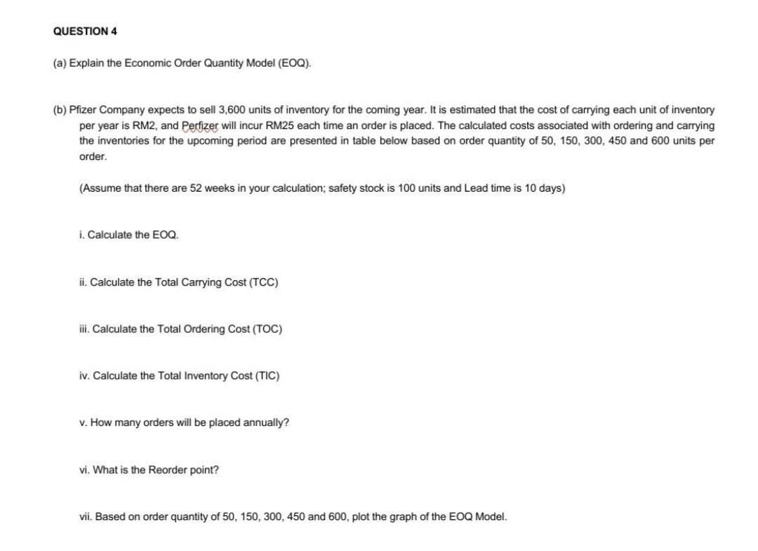 QUESTION 4
(a) Explain the Economic Order Quantity Model (EOQ).
(b) Pfizer Company expects to sell 3,600 units of inventory for the coming year. It is estimated that the cost of carrying each unit of inventory
per year is RM2, and Perfizer will incur RM25 each time an order is placed. The calculated costs associated with ordering and carrying
the inventories for the upcoming period are presented in table below based on order quantity of 50, 150, 300, 450 and 600 units per
order.
(Assume that there are 52 weeks in your calculation; safety stock is 100 units and Lead time is 10 days)
i. Calculate the EOQ.
ii. Calculate the Total Carrying Cost (TCC)
ii. Calculate the Total Ordering Cost (TOC)
iv. Calculate the Total Inventory Cost (TIC)
v. How many orders will be placed annually?
vi. What is the Reorder point?
vii. Based on order quantity of 50, 150, 300, 450 and 600, plot the graph of the EOQ Model.
