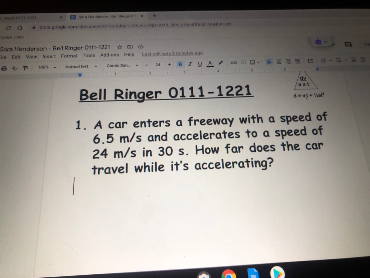 l Ringer 0111-1221
B Sara Henderson- Bell Ringer 01
C O
a docs.google.com/document/d/1cnSdbg1LCXJoUvVjGv2M3 586LctizuiDf64b1UqNb8/edit
Quick Links
Sara Henderson - Bell Ringer 0111-1221
File Edit View Insert Format Tools Add-ons Help
TUR
Last edit was 8 minutes ago
100%
Normal text
Comic San.
BIUA
4.
24
2
T 3 4
dv
axt
Bell Ringer 0111-1221
d= vt+ at?
1. A car enters a freeway with a speed of
6.5 m/s and accelerates to a speed of
24 m/s in 30 s. How far does the car
travel while it's accelerating?
