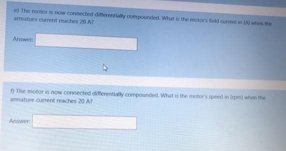 e) The motor is now connected differentially compounded. What is the motor's field current in (A) when the
armature current reaches 20 A?
Answer:
n The motor is now connected differentially compounded. What is the motor's speed in (rpm) when the
armature current reaches 20 A?
Answer
