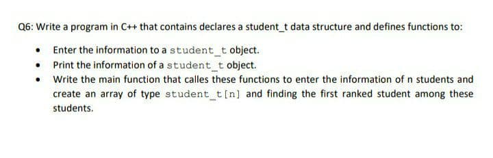 Q6: Write a program in C++ that contains declares a student_t data structure and defines functions to:
Enter the information to a student_t object.
• Print the information of a student_t object.
• Write the main function that calles these functions to enter the information of n students and
create an array of type student_t [n] and finding the first ranked student among these
students.
