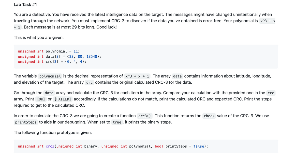 Lab Task #1
You are a detective. You have received the latest intelligence data on the target. The messages might have changed unintentionally when
traveling through the network. You must implement CRC-3 to discover if the data you've obtained is error-free. Your polynomial is x^3 + x
+ 1. Each message is at most 29 bits long. Good luck!
This is what you are given:
unsigned int polynomial = 11;
unsigned int data [3] = {23, 80, 13548};
unsigned int crc[3] = {6, 4, 4};
The variable polynomial is the decimal representation of x^3 + x + 1 . The array data contains information about latitude, longitude,
and elevation of the target. The array crc contains the original calculated CRC-3 for the data.
Go through the data array and calculate the CRC-3 for each item in the array. Compare your calculation with the provided one in the crc
array. Print [OK] or [FAILED] accordingly. If the calculations do not match, print the calculated CRC and expected CRC. Print the steps
required to get to the calculated CRC.
In order to calculate the CRC-3 we are going to create a function crc3(). This function returns the check value of the CRC-3. We use
printSteps to aide in our debugging. When set to true, it prints the binary steps.
The following function prototype is given:
unsigned int crc3(unsigned int binary, unsigned int polynomial, bool printSteps = false);