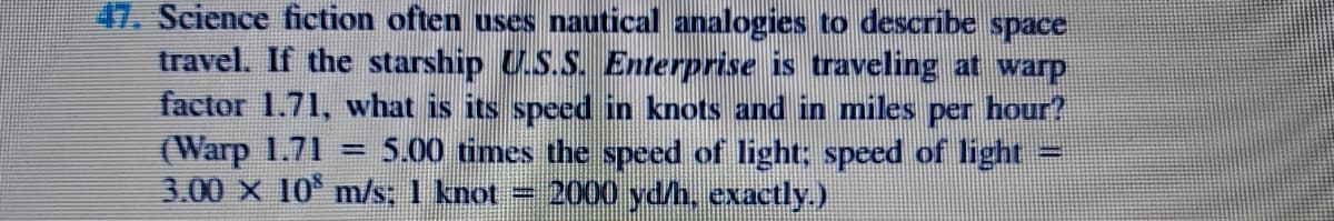 47. Science fiction often uses nautical analogies to describe space
travel. If the starship U.S.S. Enterprise is traveling at warp
factor 1.71, what is its speed in knots and in miles per hour?
(Warp 1.71
3.00 X 10 m/s: 1 knot = 2000 yd/h, exactly.)
5.00 times the speed of light; speed of light
%3D
