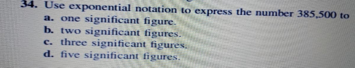 34. Use exponential notation to express the number 385,500 to
a. one significant figure.
b. two significant tigures
c. three signiticant figures,
d. five significant figures.
