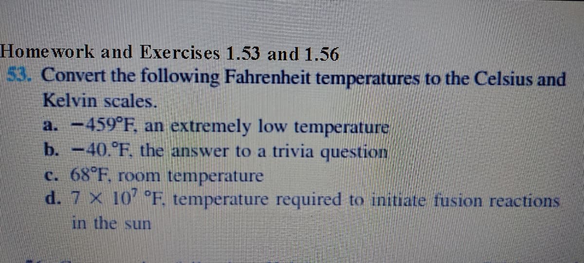 Home work and Exercises 1.53 and 1.56
53. Convert the following Fahrenheit temperatures to the Celsius and
Kelvin scales.
a. -459°F, an extremely low temperature
b. -40.°F, the answer to a trivia question
c. 68 F, room temperature
d. 7 x 10 F. temperature required to initiate fusion reactions
in the sun
