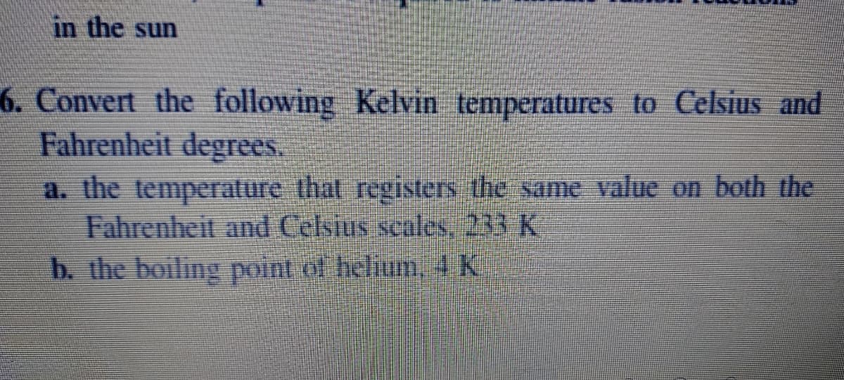 in the sun
6. Convert the following Kelvin temperatures to Celsius and
Fahrenheit degrees.
a. the temperature that registers the same value on both the
Fahrenheit and Celsius scales 233 K
b. the boiling point of helium4k
