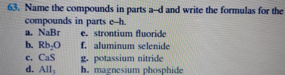 63. Name the compounds in parts a-d and write the formulas for the
compounds in parts e-h.
a. NaBr
e. strontium fluoride
f. aluminum selenide
g. potassium nitride
h. magnesium phosphide
b. Rb;0
C. CaS
d. All,
