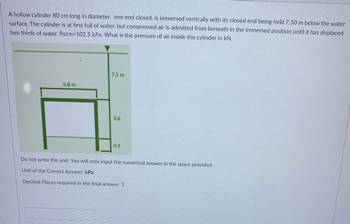 A hollow cylinder 80 cm long in diameter, one end closed, is immersed vertically with its closed end being-held 7.50 m below the water
surface. The cylinder is at first full of water, but compressed air is admitted from beneath in the immersed position until it has displaced
two thirds of water. Patm=101.5 kPa. What is the pressure of air inside the cylinder in kN.
7.5 m
0.8 m
0.6
0.3
Do not write the unit. You will only input the numerical answer in the space provided.
Unit of the Correct Answer: kPa
Decimal Places required in the final answer: 3
