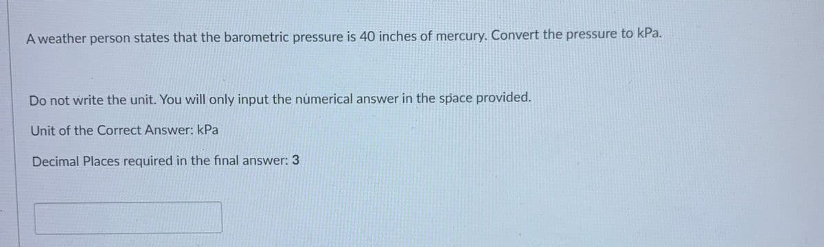 A weather person states that the barometric pressure is 40 inches of mercury. Convert the pressure to kPa.
Do not write the unit. You will only input the númerical answer in the space provided.
Unit of the Correct Answer: kPa
Decimal Places required in the final answer: 3
