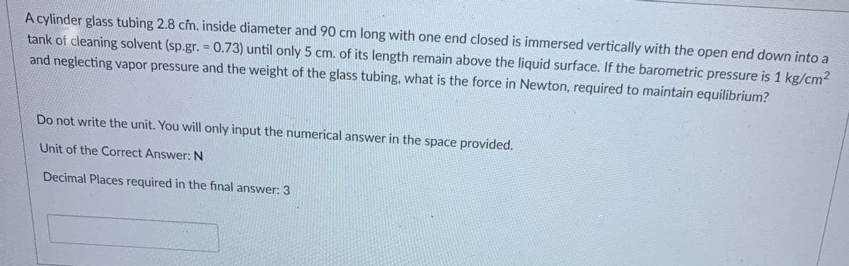 A cylinder glass tubing 2.8 cím. inside diameter and 90 cm long with one end closed is immersed vertically with the open end down into a
tank of cleaning solvent (sp.gr. = 0.73) until only 5 cm. of its length remain above the liquid surface. If the barometric pressure is 1 kg/cm2
%3D
and neglecting vapor pressure and the weight of the glass tubing, what is the force in Newton, required to maintain equilibrium?
Do not write the unit. You will only input the numerical answer in the space provided.
Unit of the Correct Answer: N
Decimal Places required in the final answer: 3

