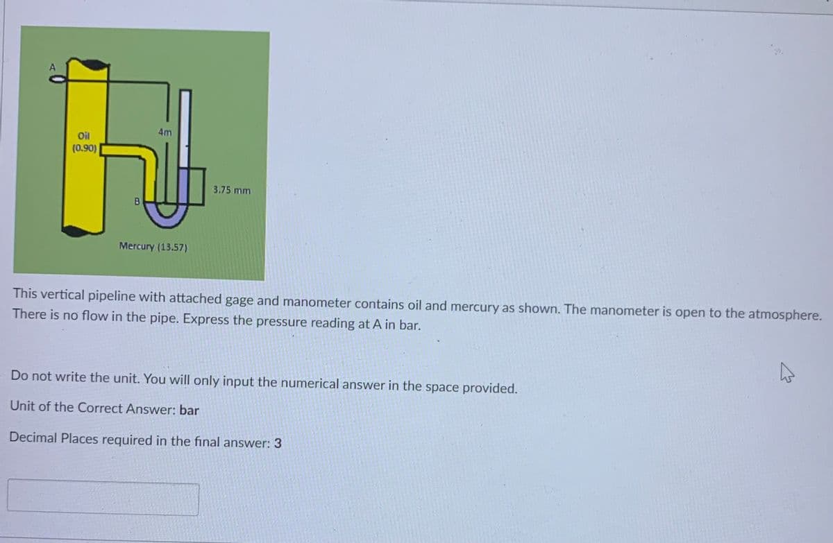 A
4m
Oil
(0.90)
3.75 mm
B
Mercury (13.57)
This vertical pipeline with attached gage and manometer contains oil and mercury as shown. The manometer is open to the atmosphere.
There is no flow in the pipe. Express the pressure reading at A in bar.
Do not write the unit. You will only input the numerical answer in the space provided.
Unit of the Correct Answer: bar
Decimal Places required in the final answer: 3
