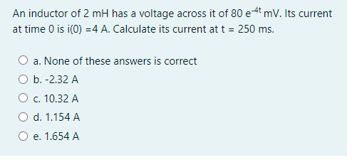 An inductor of 2 mH has a voltage across it of 80 e4t mV. Its current
at time 0 is i(0) =4 A. Calculate its current at t = 250 ms.
a. None of these answers is correct
O b. -2.32 A
O c. 10.32 A
d. 1.154 A
e. 1.654 A
