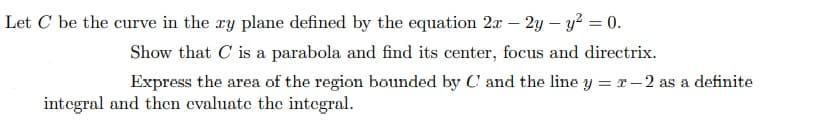 Let C be the curve in the xy plane defined by the equation 2x – 2y – y² = 0.
Show that C is a parabola and find its center, focus and directrix.
Express the area of the region bounded by C' and the line y = r- 2 as a definite
integral and thcn evaluate the integral.
